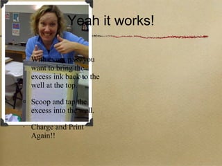 Yeah it works! With every pass you want to bring the excess ink back to the well at the top.  Scoop and tap the excess into the well. Charge and Print Again!! 