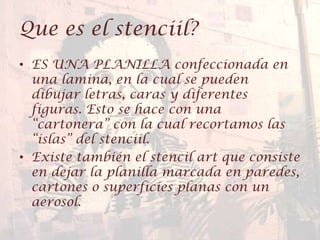 Que es el stenciil?
• ES UNA PLANILLA confeccionada en
una lamina, en la cual se pueden
dibujar letras, caras y diferentes
figuras. Esto se hace con una
“cartonera” con la cual recortamos las
“islas” del stenciil.
• Existe también el stencil art que consiste
en dejar la planilla marcada en paredes,
cartones o superficies planas con un
aerosol.
 
