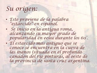 Su origen:
• Este proviene de la palabra
“estarcido” en espanol.
• Se inicio en la antigua roma,
alcanzando su mayor grado de
popularidad en eeuu durante los 60’.
• El estarcido mas antiguo que se
conoce se encuentra en la cueva de
las manos (situada en el profundo
canadon del rio pinturas, al oeste de
la provincia de santa cruz argentina.
 