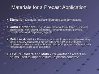 Materials for a Precast Application   Stencils  -  Moisture resistant fiberboard with poly coating. Color Hardeners  -  Dry shake material formulated of mineral aggregates, non-fading pigments, Portland cement, surface conditioners and dispersing agents. Release Agents  -  Prevents concrete from sticking to texturing tools. Factory formulated dry powder inter-ground with color pigments, surface conditioners and dispersing agents. Clear liquid-release agents are also available. Texture Rollers and Mats -  Polyurethane rollers on drums used to impart texture to plastic concrete. 