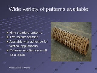 Wide variety of patterns available Nine standard patterns Two soldier courses Available with adhesive for vertical applications Patterns supplied on a roll or a sheet Artcast Stencils by Artcrete 