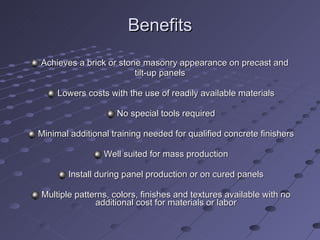 Benefits  Achieves a brick or stone masonry appearance on precast and  tilt-up panels Lowers costs with the use of readily available materials No special tools required Minimal additional training needed for qualified concrete finishers Well suited for mass production Install during panel production or on cured panels Multiple patterns, colors, finishes and textures available with no additional cost for materials or labor 