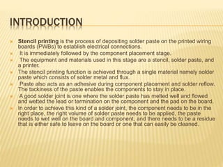 INTRODUCTION
 Stencil printing is the process of depositing solder paste on the printed wiring
boards (PWBs) to establish electrical connections.
 It is immediately followed by the component placement stage.
 The equipment and materials used in this stage are a stencil, solder paste, and
a printer.
 The stencil printing function is achieved through a single material namely solder
paste which consists of solder metal and flux.
 Paste also acts as an adhesive during component placement and solder reflow.
The tackiness of the paste enables the components to stay in place.
 A good solder joint is one where the solder paste has melted well and flowed
and wetted the lead or termination on the component and the pad on the board.
 In order to achieve this kind of a solder joint, the component needs to be in the
right place, the right volume of solder paste needs to be applied, the paste
needs to wet well on the board and component, and there needs to be a residue
that is either safe to leave on the board or one that can easily be cleaned.
 