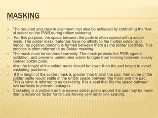 MASKING
 The required accuracy in alignment can also be achieved by controlling the flow
of solder on the PWB during reflow soldering.
 For this purpose, the space between the pads is often coated with a solder
mask. The solder mask materials have no affinity to the molten solder and
hence, no positive bonding is formed between them as the solder solidifies. This
process is often referred to as Solder masking.
 The mask must be centered correctly. The mask protects the PWB against
oxidation, and prevents unintended solder bridges from forming between closely
spaced solder pads.
 Also the height of the solder mask should be lower than the pad height to avoid
casketing problems.
 If the height of the solder mask is greater than that of the pad, then some of the
solder paste would settle in the empty space between the mask and the pad.
This is what is referred to as casketing. It is a seal that fills the space between
two surfaces to prevent leakages.
 Casketing is a problem as the excess solder paste around the pad may be more
than a nuisance factor for circuits having very small line spacing.
 