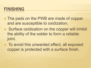 FINISHING
 The pads on the PWB are made of copper
and are susceptible to oxidization.
 Surface oxidization on the copper will inhibit
the ability of the solder to form a reliable
joint.
 To avoid this unwanted effect, all exposed
copper is protected with a surface finish.
 