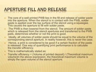 APERTURE FILL AND RELEASE
 The core of a well printed PWB lies in the fill and release of solder paste
into the aperture. When the stencil is in contact with the PWB, solder
paste is applied over the top surface of the stencil using a squeegee.
This causes the aperture to fill with solder paste.
 The PWB is then lowered from the stencil. The amount of solder paste
which is released from the stencil apertures and transferred to the PWB
pads, determines whether or not the print is good.
 Ideally, all volumes of solder paste should be equal to the volume of the
corresponding stencil aperture. In reality however, this is never the case.
 Hence, a print is considered to be good if a certain fraction of the paste
is released. One way of quantifying print performance is to calculate
the transfer efficiency.
 This is mathematically stated as:
 Transfer efficiency = (Volume of printed deposit) / (Theoretical maximum
volume)In the above expression, the theoretical maximum volume is
simply the open volume of the stencil aperture.
 