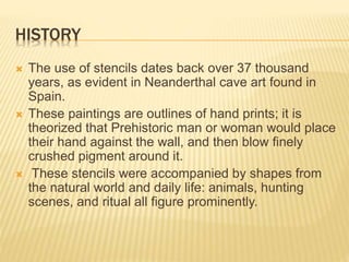 HISTORY
 The use of stencils dates back over 37 thousand
years, as evident in Neanderthal cave art found in
Spain.
 These paintings are outlines of hand prints; it is
theorized that Prehistoric man or woman would place
their hand against the wall, and then blow finely
crushed pigment around it.
 These stencils were accompanied by shapes from
the natural world and daily life: animals, hunting
scenes, and ritual all figure prominently.
 