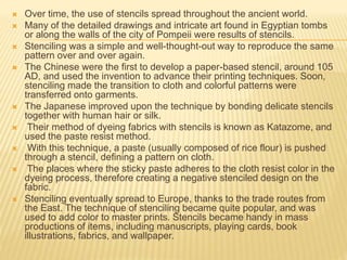  Over time, the use of stencils spread throughout the ancient world.
 Many of the detailed drawings and intricate art found in Egyptian tombs
or along the walls of the city of Pompeii were results of stencils.
 Stenciling was a simple and well-thought-out way to reproduce the same
pattern over and over again.
 The Chinese were the first to develop a paper-based stencil, around 105
AD, and used the invention to advance their printing techniques. Soon,
stenciling made the transition to cloth and colorful patterns were
transferred onto garments.
 The Japanese improved upon the technique by bonding delicate stencils
together with human hair or silk.
 Their method of dyeing fabrics with stencils is known as Katazome, and
used the paste resist method.
 With this technique, a paste (usually composed of rice flour) is pushed
through a stencil, defining a pattern on cloth.
 The places where the sticky paste adheres to the cloth resist color in the
dyeing process, therefore creating a negative stenciled design on the
fabric.
 Stenciling eventually spread to Europe, thanks to the trade routes from
the East. The technique of stenciling became quite popular, and was
used to add color to master prints. Stencils became handy in mass
productions of items, including manuscripts, playing cards, book
illustrations, fabrics, and wallpaper.
 
