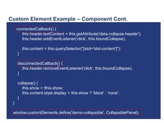Custom Element Example – Component Cont.
connectedCallback() {
this.header.textContent = this.getAttribute('data-collapse-header');
this.header.addEventListener('click', this.boundCollapse);
this.content = this.querySelector("[slot='slot-content']");
}
disconnectedCallback() {
this.header.removeEventListener('click', this.boundCollapse);
}
collapse() {
this.show = !this.show;
this.content.style.display = this.show ? 'block' : 'none';
}
}
window.customElements.define('demo-collapsible', CollapsiblePanel);
 