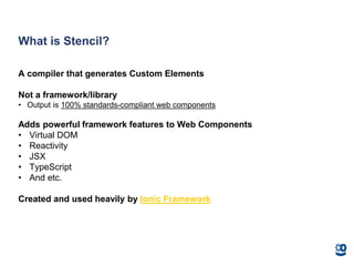 What is Stencil?
A compiler that generates Custom Elements
Not a framework/library
• Output is 100% standards-compliant web components
Adds powerful framework features to Web Components
• Virtual DOM
• Reactivity
• JSX
• TypeScript
• And etc.
Created and used heavily by Ionic Framework
 
