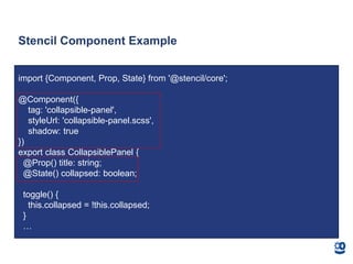 Stencil Component Example
import {Component, Prop, State} from '@stencil/core';
@Component({
tag: 'collapsible-panel',
styleUrl: 'collapsible-panel.scss',
shadow: true
})
export class CollapsiblePanel {
@Prop() title: string;
@State() collapsed: boolean;
toggle() {
this.collapsed = !this.collapsed;
}
…
 