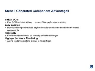 Stencil Generated Component Advantages
Virtual DOM
• Fast DOM updates without common DOM performance pitfalls
Lazy Loading
• By default components load asynchronously and can be bundled with related
components
Reactivity
• Efficient updates based on property and state changes
High-performance Rendering
• Async rendering system, similar to React Fiber
 