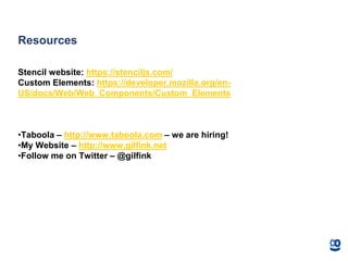 Resources
Stencil website: https://stenciljs.com/
Custom Elements: https://developer.mozilla.org/en-
US/docs/Web/Web_Components/Custom_Elements
•Taboola – http://www.taboola.com – we are hiring!
•My Website – http://www.gilfink.net
•Follow me on Twitter – @gilfink
 