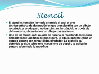 Stencil
 El stencil es también llamado estarcido el cual es una
técnica artística de decoración en que una plantilla con un dibujo
recortado es usada para aplicar pintura, lanzándola a través de
dicho recorte, obteniéndose un dibujo con esa forma.
 Una de las formas más usuales de hacerlo es recortando la imagen
deseada sobre una hoja de papel duro. El dibujo aparece como un
espacio abierto con zonas sólidas alrededor. La plantilla así
obtenida se sitúa sobre una nueva hoja de papel y se aplica la
pintura sobre toda la superficie
 
