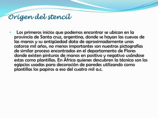 Origen del stencil
• Los primeros inicios que podemos encontrar se ubican en la
provincia de Santa cruz, argentina, donde se hayan las cuevas de
las manos y su antigüedad data de aproximadamente unos
catorce mil años, no menos importantes son nuestras pictografías
de similar proceso encontradas en el departamento de Flores
donde existen pinturas de manos en positivo y negativo usándose
estas como plantillas. En África quienes descubren la técnica son los
egipcios usadas para decoración de paredes utilizando como
plantillas los papiros a eso del cuatro mil a.c.
 
