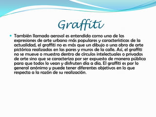Graffiti
 También llamado aerosol es entendida como una de las
expresiones de arte urbano más populares y características de la
actualidad, el graffiti no es más que un dibujo o una obra de arte
pictórica realizadas en las pares y muros de la calle. Así, el graffiti
no se mueve o muestra dentro de círculos intelectuales o privados
de arte sino que se caracteriza por ser expuesto de manera pública
para que todos lo vean y disfruten día a día. El graffiti es por lo
general anónimo y puede tener diferentes objetivos en lo que
respecta a la razón de su realización.
 