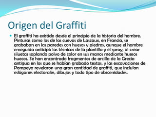 Origen del Graffiti
 El graffiti ha existido desde el principio de la historia del hombre.
Pinturas como las de las cuevas de Lascaux, en Francia, se
grababan en las paredes con huesos y piedras, aunque el hombre
enseguida anticipó las técnicas de la plantilla y el spray, al crear
siluetas soplando polvo de color en sus manos mediante huesos
huecos. Se han encontrado fragmentos de arcilla de la Grecia
antigua en los que se habían grabado textos, y las excavaciones de
Pompeya revelaron una gran cantidad de graffiti, que incluían
eslóganes electorales, dibujos y todo tipo de obscenidades.
 