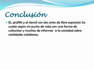 Conclusión
 EL graffiti y el stencil son dos artes de libre expresión los
cuales según mi punto de vista son una forma de
culturizar y muchas de informar a la sociedad sobre
realidades cotidianas.
 