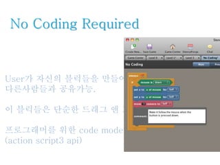 No Coding Required
User가 자신의 블럭들을 만들어서 사용하고
다른사람들과 공유가능.
이 블럭들은 단순한 드래그 앤 드랍으로 편집가능.
프로그래머를 위한 code mode 인터페이스 제공.
(action script3 api)
 