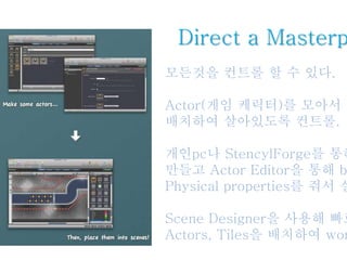 Direct a Masterp
모든것을 컨트롤 할 수 있다.
Actor(게임 케릭터)를 모아서 원
배치하여 살아있도록 컨트롤.
개인pc나 StencylForge를 통해
만들고 Actor Editor을 통해 b
Physical properties를 줘서 실
Scene Designer을 사용해 빠로
Actors, Tiles을 배치하여 wor
 