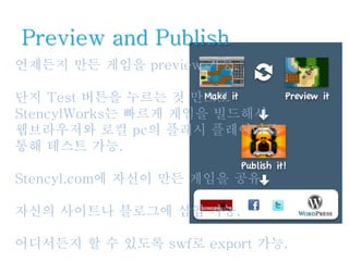 Preview and Publish
언제든지 만든 게임을 preview 가능.
단지 Test 버튼을 누르는 것 만으로
StencylWorks는 빠르게 게임을 빌드해서
웹브라우저와 로컬 pc의 플래시 플레이어를
통해 테스트 가능.
Stencyl.com에 자신이 만든 게임을 공유.
자신의 사이트나 블로그에 삽입 가능.
어디서든지 할 수 있도록 swf로 export 가능.
 