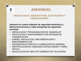 • INSTALACION Y PROGRAMACION DE CAMARAS-IP
• INSTALACION Y MANTENIMIENTO DE ANTENAS DE
COMUNICACIÓN
• DISEÑO, INSTALACION, IMPLEMENTACION Y
MANTENIMIENTO DE
• SISTEMAS ELECTRICOS E ILUMINACION EN GENERAL
• CERTIFICACION DE CABLEADO ESTRUCURADO Y FIBRA
OPTICA
• INSTALACION DE CIRCUITO CERRADO DE TELEVISIÓN.
Asesoría en cuanto sistemas de seguridad electrónica y
telecomunicaciones y redes otorgando los siguientes
servicios:
Obras civiles, arquitectura, electricidad y
comunicaciones.
Asesorías.
 