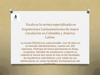 Escala es la revista especializada en
Arquitectura Latinoamericana de mayor
circulación en Colombia y América
Latina.
La revista ESCALA es coleccionable. Con 50 años en
el mercado latinoamericano, cuenta con 226
ediciones. Participa de forma permanente en ferias,
congresos, bienales de arquitectura y expone su
material al menos dos veces al mes en las facultades
de arquitectura colombianas y por medio de sus
distribuidores en varias facultades de Arquitectura del
continente.
 