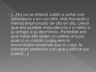(...)Ya no se atrevió Julián a soñar con abandono y en voz alta. Más tranquilo y menos enamorado de día en día, creyó que era punible imprudencia ir a visitar a su amiga a su dormitorio. Preferible era que fuese ella quien acudiese al suyo, pues si un criado cualquiera la encontraba andando por la casa, le sobrarían pretextos con que justificar sus pasos(…)