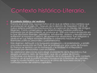 Contexto histórico-Literario.El contexto histórico del realismoFrancia es el país más representativo en lo que se refiere a los cambios que se producen en el siglo XIX. Después de la derrota de Napoleón (1814), el nuevo sistema político (La Restauración) se inspira en los ideales del Antiguo Régimen. Como consecuencia de determinadas medidas políticas e impulsado por el descontento, se produce en 1830 una nueva revolución en la que diputados liberales, periodistas, estudiantes, obreros y republicanos se enfrentan al monarca Carlos X, de apetencias absolutistas. Fue obligado a abdicar en Luis Felipe restableciéndose la soberanía nacional y las libertades políticas personales y parlamentarias.Este régimen defraudó a la burguesía progresista y al proletariado, y estalló una nueva revolución en París, que se propagó por gran parte de Europa. En Francia se terminó con la monarquía y se estableció la República apoyada por demócratas y por socialistas.Se celebraron elecciones para elegir al presidente de la República y fue elegido el sobrino nieto de Napoleón que dio un golpe de Estado, iniciándose una época de gran desarrollo de la burguesía. En este contexto histórico, en el que la política interior favorece las inversiones de capitales, surge la novela realista que denuncia el clima de hipocresía social y las contradicciones del sistema capitalista.