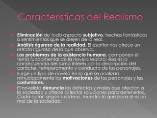 Características del RealismoEliminación de todo aspecto subjetivo, hechos fantásticos o sentimientos que se alejen de lo real. Análisis riguroso de la realidad. El escritor nos ofrece un retrato riguroso de lo que observa. Los problemas de la existencia humana, componen el tema fundamental de la novela realista; ésa es la consecuencia del sumo interés por la descripción del carácter, temperamento y conducta de los personajes. Surge un tipo de novela en la que se analizan minuciosamente las motivaciones de los personajes y las costumbres.El novelista denuncia los defectos y males que afectan a la sociedad y ofrece al lector soluciones para detenerlos. Cada autor, según sus ideas, muestra lo que para él es un mal de la sociedad. 