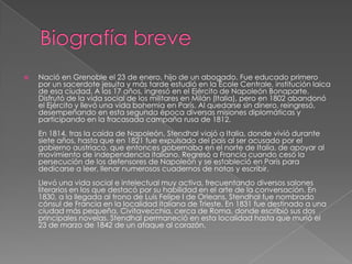 Biografía breveNació en Grenoble el 23 de enero, hijo de un abogado. Fue educado primero por un sacerdote jesuita y más tarde estudió en la ÉcoleCentrale, institución laica de esa ciudad. A los 17 años, ingresó en el Ejército de Napoleón Bonaparte. Disfrutó de la vida social de los militares en Milán (Italia), pero en 1802 abandonó el Ejército y llevó una vida bohemia en París. Al quedarse sin dinero, reingresó, desempeñando en esta segunda época diversas misiones diplomáticas y participando en la fracasada campaña rusa de 1812.En 1814, tras la caída de Napoleón, Stendhal viajó a Italia, donde vivió durante siete años, hasta que en 1821 fue expulsado del país al ser acusado por el gobierno austriaco, que entonces gobernaba en el norte de Italia, de apoyar al movimiento de independencia italiano. Regresó a Francia cuando cesó la persecución de los defensores de Napoleón y se estableció en París para dedicarse a leer, llenar numerosos cuadernos de notas y escribir. Llevó una vida social e intelectual muy activa, frecuentando diversos salones literarios en los que destacó por su habilidad en el arte de la conversación. En 1830, a la llegada al trono de Luis Felipe I de Orleans, Stendhal fue nombrado cónsul de Francia en la localidad italiana de Trieste. En 1831 fue destinado a una ciudad más pequeña, Civitavecchia, cerca de Roma, donde escribió sus dos principales novelas. Stendhal permaneció en esta localidad hasta que murió el 23 de marzo de 1842 de un ataque al corazón. 