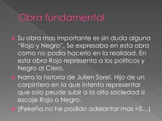 Obra fundamentalSu obra mas importante es sin duda alguna “Rojo y Negro”. Se expresaba en esta obra como no podia hacerlo en la realidad. En esta obra Rojo representa a los politicos y Negro al Clero.Narra la historia de Julien Sorel. Hijo de un carpintero en la que intenta representar que solo peude subir a la alta sociedad si escoje Rojo o Negro.(Pekeña no he podido adelantar mas =S…)
