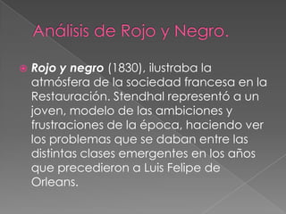 Análisis de Rojo y Negro.Rojo y negro (1830), ilustraba la atmósfera de la sociedad francesa en la Restauración. Stendhal representó a un joven, modelo de las ambiciones y frustraciones de la época, haciendo ver los problemas que se daban entre las distintas clases emergentes en los años que precedieron a Luis Felipe de Orleans.