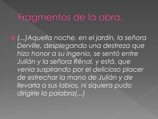 Fragmentos de la obra.(...)Aquella noche, en el jardín, la señora Derville, desplegando una destreza que hizo honor a su ingenio, se sentó entre Julián y la señora Rênal, y está, que venia suspirando por el delicioso placer de estrechar la mano de Julián y de llevarla a sus labios, ni siquiera pudo dirigirle la palabra(...)