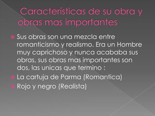  Características de su obrayobras mas importantesSus obras son una mezcla entre romanticismo y realismo. Era un Hombre muy caprichoso y nunca acababa sus obras, sus obras mas importantes son dos, las unicas que termino :La cartuja de Parma (Romantica)Rojo y negro (Realista)