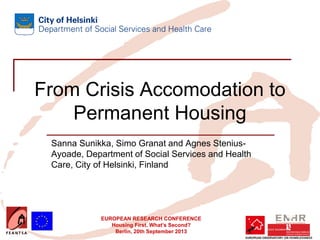 EUROPEAN RESEARCH CONFERENCE
Housing First. What’s Second?
Berlin, 20th September 2013
From Crisis Accomodation to
Permanent Housing
Sanna Sunikka, Simo Granat and Agnes Stenius-
Ayoade, Department of Social Services and Health
Care, City of Helsinki, Finland
 