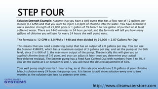 http://www.cleanwaterstore.com
STEP FOUR
Solution Strength Example: Assume that you have a well pump that has a flow rate of 12 gallons per
minute (12 GPM) and that you want to inject 3.0 ppm of chlorine into the water. You have decided to
use a solution strength of 25,000 ppm or 1 gallon of 5% bleach to one gallon of purified or at least
softened water. There are 1440 minutes in 24 hour period, and the formula will tell you how many
gallons of chlorine you will use for every 24 hours the well pump runs.
The formula is: 12 GPM x 3.0 PPM x 1440 and then divided by 25,000 = 2.07 Gallons Per Day
This means that you need a metering pump that has an output of 2.0 gallons per day. You can use
the Stenner 45MHP2, which has a maximum output of 3 gallons per day, and set the pump at the 66%
level, since 2 is 66% of 3, the maximum output of the pump. Theoretically this will give you an
applied chlorine dose of 3.0 ppm, and you can adjust it later once you determine your actual
free‐chlorine residual. The Stenner pump has a Feed Rate Control Dial with numbers from 1 to 10. If
you set the pump at 6 or between 6 and 7, you will have the desired adjustment of 66%.
Your well pump might run for 1 hour a day, so at this rate you would use 2.0 gallons of your chlorine
bleach solution every 24 hours the pump runs. It is better to add more solution every one to two
months as the solution can lose its potency over time.
 