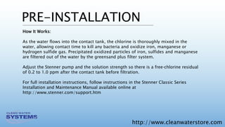 http://www.cleanwaterstore.com
PRE-INSTALLATION
How It Works:
As the water flows into the contact tank, the chlorine is thoroughly mixed in the
water, allowing contact time to kill any bacteria and oxidize iron, manganese or
hydrogen sulfide gas. Precipitated oxidized particles of iron, sulfides and manganese
are filtered out of the water by the greensand plus filter system.
Adjust the Stenner pump and the solution strength so there is a free‐chlorine residual
of 0.2 to 1.0 ppm after the contact tank before filtration.
For full installation instructions, follow instructions in the Stenner Classic Series
Installation and Maintenance Manual available online at
http://www.stenner.com/support.htm
 
