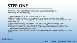 http://www.cleanwaterstore.com
STEP ONE
Determine flow rate of the water stream you are injecting into,
in Gallons Per Minute (GPM)
1. Open any hose bib or faucet until pump turns on.
2. Close hose bib or faucet and let pump fill up pressure tank until it turns off.
3. Using a 1 or 5 gal. bucket, open faucet, collect and measure all water discharged until
pump turns on.
4. When pump turns on, immediately close faucet and start timing pump cycle.
5. When pump turns off, record pump cycle time to refill pressure tank in seconds.
6. Divide the number of gallons collected in Step 3 by the number of seconds in Step 5.
7. Multiply the answer from Step 6 by 60.
8. The answer in Step 7 is the average pumping capacity of the pump in gallons per minute
(GPM).
 