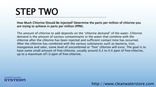 http://www.cleanwaterstore.com
STEP TWO
How Much Chlorine Should Be Injected? Determine the parts per million of chlorine you
are trying to achieve in parts per million (PPM).
The amount of chlorine to add depends on the “chlorine demand” of the water. Chlorine
demand is the amount of various contaminants in the water that combine with the
chlorine after the chlorine has been injected and sufficient contact time has occurred.
After the chlorine has combined with the various substances such as bacteria, iron,
manganese and odor, some level of uncombined or “free” chlorine will exist. The goal is to
have some small amount of free‐chlorine, usually around 0.2 to 0.4 ppm of free‐chlorine,
up to a maximum of1.0 ppm of free‐chlorine.
 
