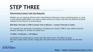 http://www.cleanwaterstore.com
STEP THREE
Determining Contact Tank Size Required
Whether you are injecting chlorine with a liquid bleach chlorinator using a metering pump, or using
a solid chlorine pellet feeder, you need a certain amount of contact time after the chlorine has been
injected for the chlorine to work properly.
Well Water Flow Rate in GPM X Contact Time in Minutes = Contact Tank Size in Gallon
For example your well pump is pumping at 10 gallons per minute ("GPM"), have coliform bacteria
present, and want 10 minutes of contact time.
10 GPM x 10 minutes = 100 Gallons
So therefore you would want a contact tank that held at least 100 gallons of water.
The best contact tanks are like a large pipe, the water enters at one end and flows out the other
end.
 