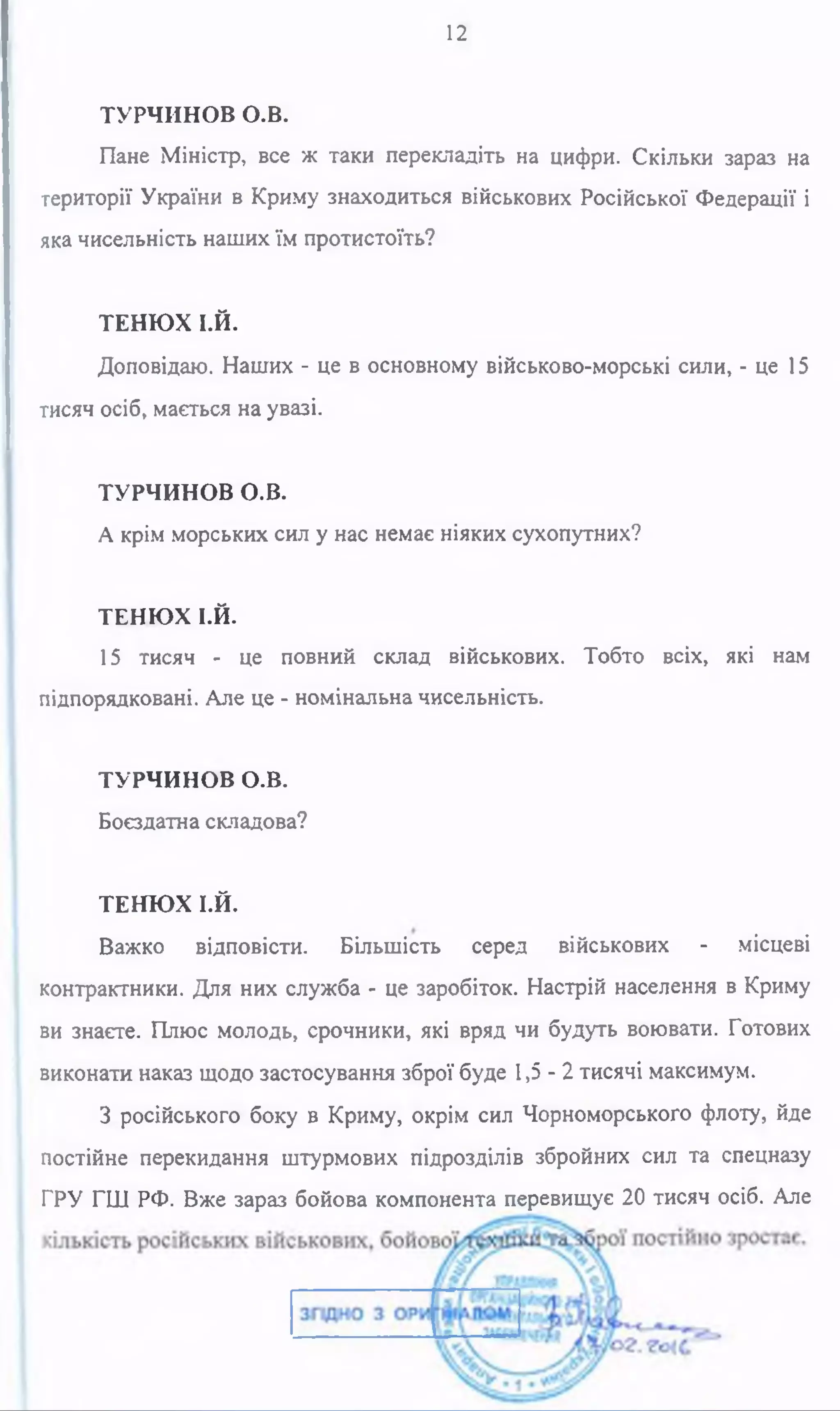 12
ТУРЧИНОВ о .в .
Пане Міністр, все ж таки перекладіть на цифри. Скільки зараз на
території України в Криму знаходиться військових Російської Федерації і
яка чисельність наших їм протистоїть?
ТЕНЮХ Ї.Й.
Доповідаю. Наших - це в основному військово-морські сили, - це 15
тисяч осіб, мається на увазі.
ТУРЧИНОВ о.в.
А крім морських сил у нас немає ніяких сухопутних?
ТЕНЮХ І.Й.
15 тисяч - це повний склад військових. Тобто всіх, які нам
підпорядковані. Але це - номінальна чисельність.
ТУРЧИНОВ о.в.
Боєздатна складова?
ТЕНЮХ І.Й.
Важко відповісти. Більшість серед військових - місцеві
контрактники. Для них служба - це заробіток. Настрій населення в Криму
ви знаєте. Плюс молодь, срочники, які вряд чи будуть воювати. Готових
виконати наказ щодо застосування зброї буде 1,5-2 тисячі максимум.
З російського боку в Криму, окрім сил Чорноморського флоту, йде
постійне перекидання штурмових підрозділів збройних сил та спецназу
ГРУ ГШ РФ. Вже зараз бойова компонента перевищує 20 тисяч осіб. Але
 