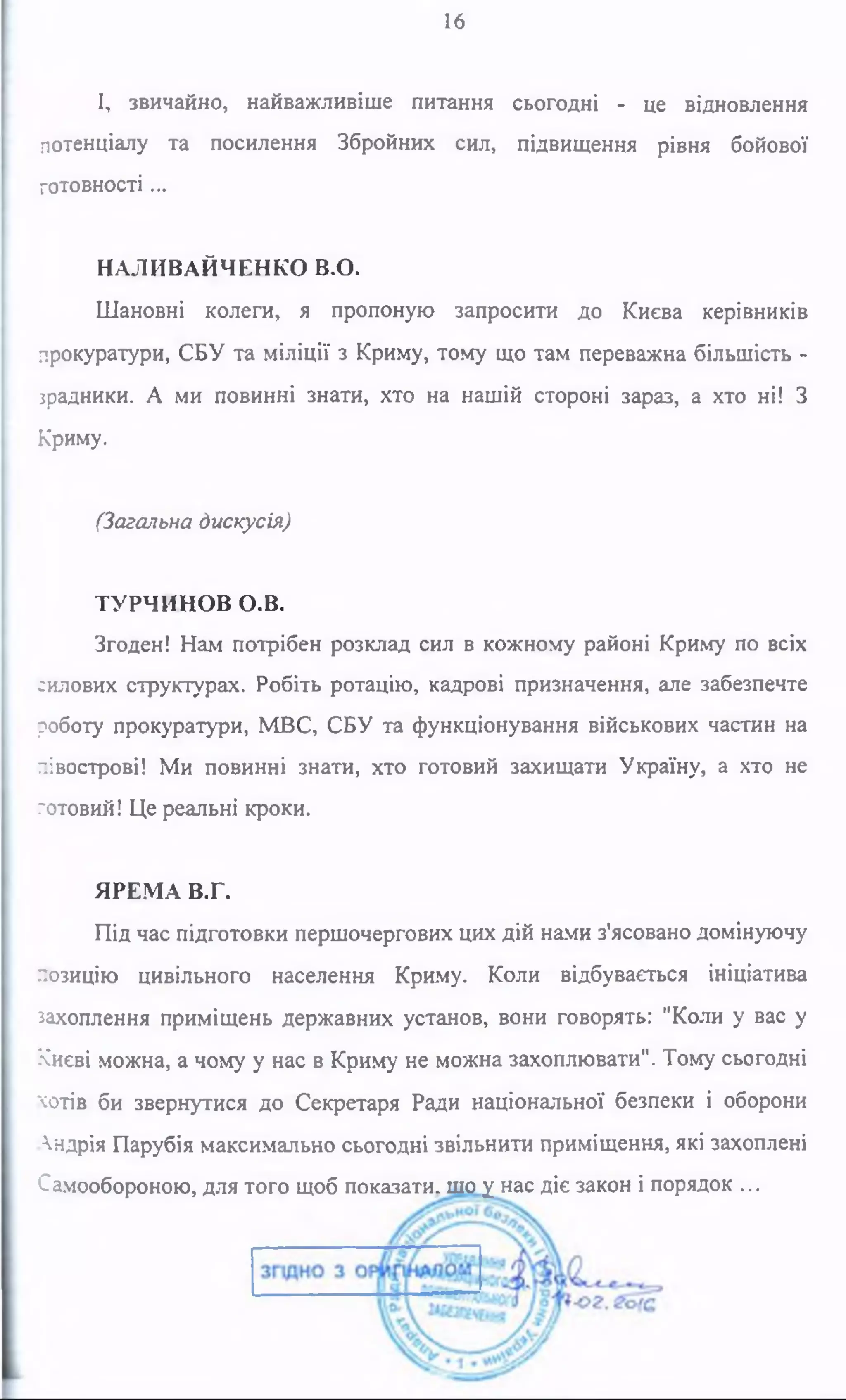 16
І, звичайно, найважливіше питання сьогодні - це відновлення
потенціалу та посилення Збройних сил, підвищення рівня бойової
готовності ...
НАЛИВАЙЧЕНКО В.О.
Шановні колеги, я пропоную запросити до Києва керівників
прокуратури, СБУ та міліції з Криму, тому що там переважна більшість -
зрадники. А ми повинні знати, хто на нашій стороні зараз, а хто ні! З
Криму.
(Загальна дискусія)
ТУРЧИНОВ О.В.
Згоден! Нам потрібен розклад сил в кожному районі Криму по всіх
силових структурах. Робіть ротацію, кадрові призначення, але забезпечте
роботу прокуратури, МВС, СБУ та функціонування військових частин на
півострові! Ми повинні знати, хто готовий захищати Україну, а хто не
готовий! Це реальні кроки.
ЯРЕМА В.Г.
Під час підготовки першочергових цих дій нами з'ясовано домінуючу
позицію цивільного населення Криму. Коли відбувається ініціатива
захоплення приміщень державних установ, вони говорять: "Коли у вас у
Києві можна, а чому у нас в Криму не можна захоплювати". Тому сьогодні
хотів би звернутися до Секретаря Ради національної безпеки і оборони
Андрія Парубія максимально сьогодні звільнити приміщення, які захоплені
Самообороною, для того щоб показати, шо у нас діє закон і порядок ...
 