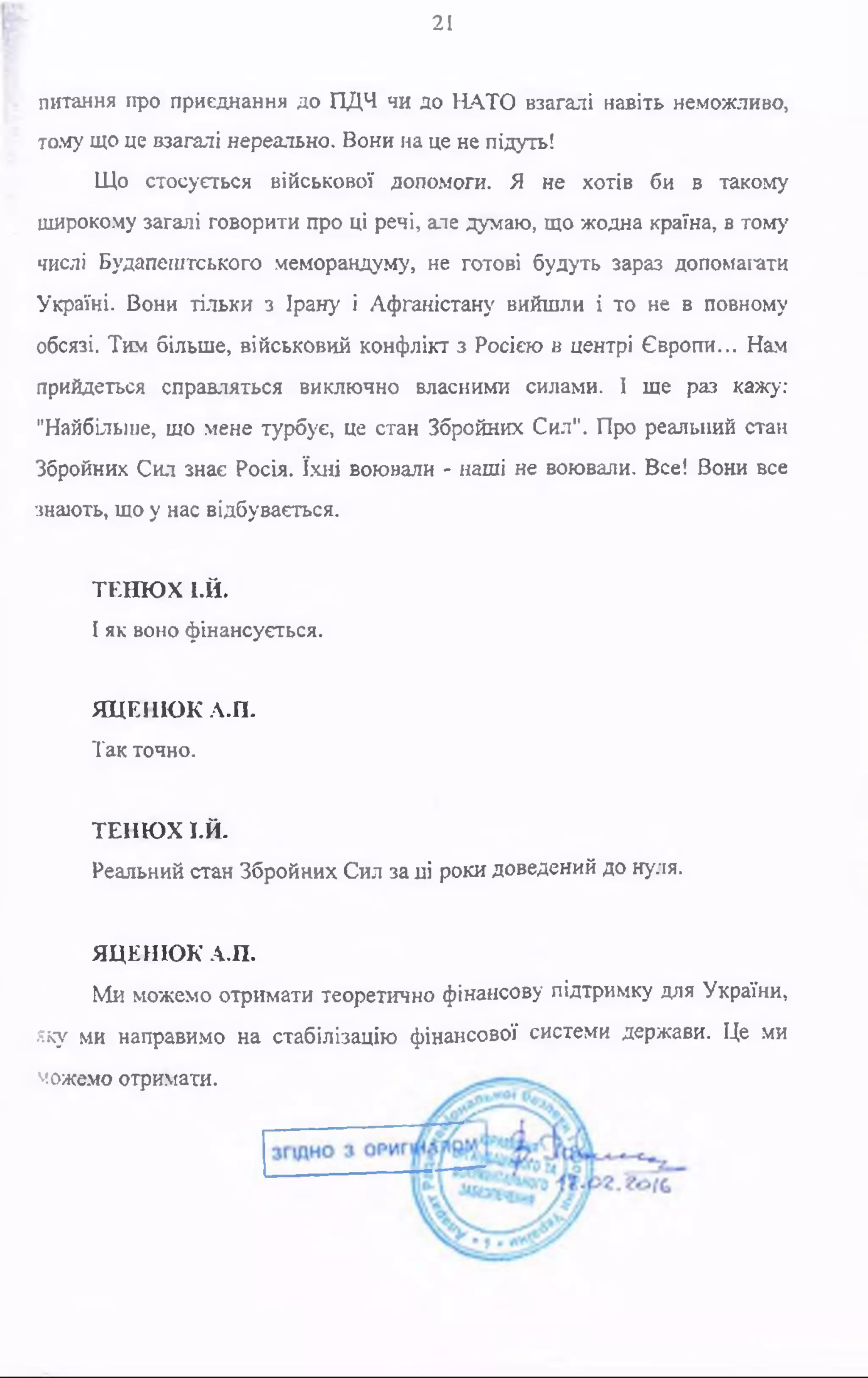 21
питання про приєднання до ПДЧ чи до НАТО взагалі навіть неможливо,
тому що це взагалі нереально. Вони на це не підуть!
Що стосується військової допомоги. Я не хотів би в такому
широкому загалі говорити про ці речі, але думаю, що жодна країна, в тому
числі Будапештського меморандуму, не готові будуть зараз допомагати
Україні. Вони тільки з Ірану і Афганістану вийшли і то не в повному
обсязі. Тим більше, військовий конфлікт з Росією в центрі Європи... Нам
прийдеться справляться виключно власними силами. І ще раз кажу:
"Найбільше, що мене турбує, це стан Збройних Сил". Про реальний стан
Збройних Сил знає Росія. їхні воювали - наші не воювали. Все! Вони все
знають, що у нас відбувається.
ТЕНЮХ І.Й.
І як воно фінансується.
ЯЦЕНЮК А.П.
Так точно.
ТЕНЮХ 1-Й.
Реальний стан Збройних Сил за ці роки доведений до нуля.
ЯЦЕНЮК А.П.
Ми можемо отримати теоретично фінансову підтримку для України,
яку ми направимо на стабілізацію фінансової системи держави. Це ми
можемо отримати.
 