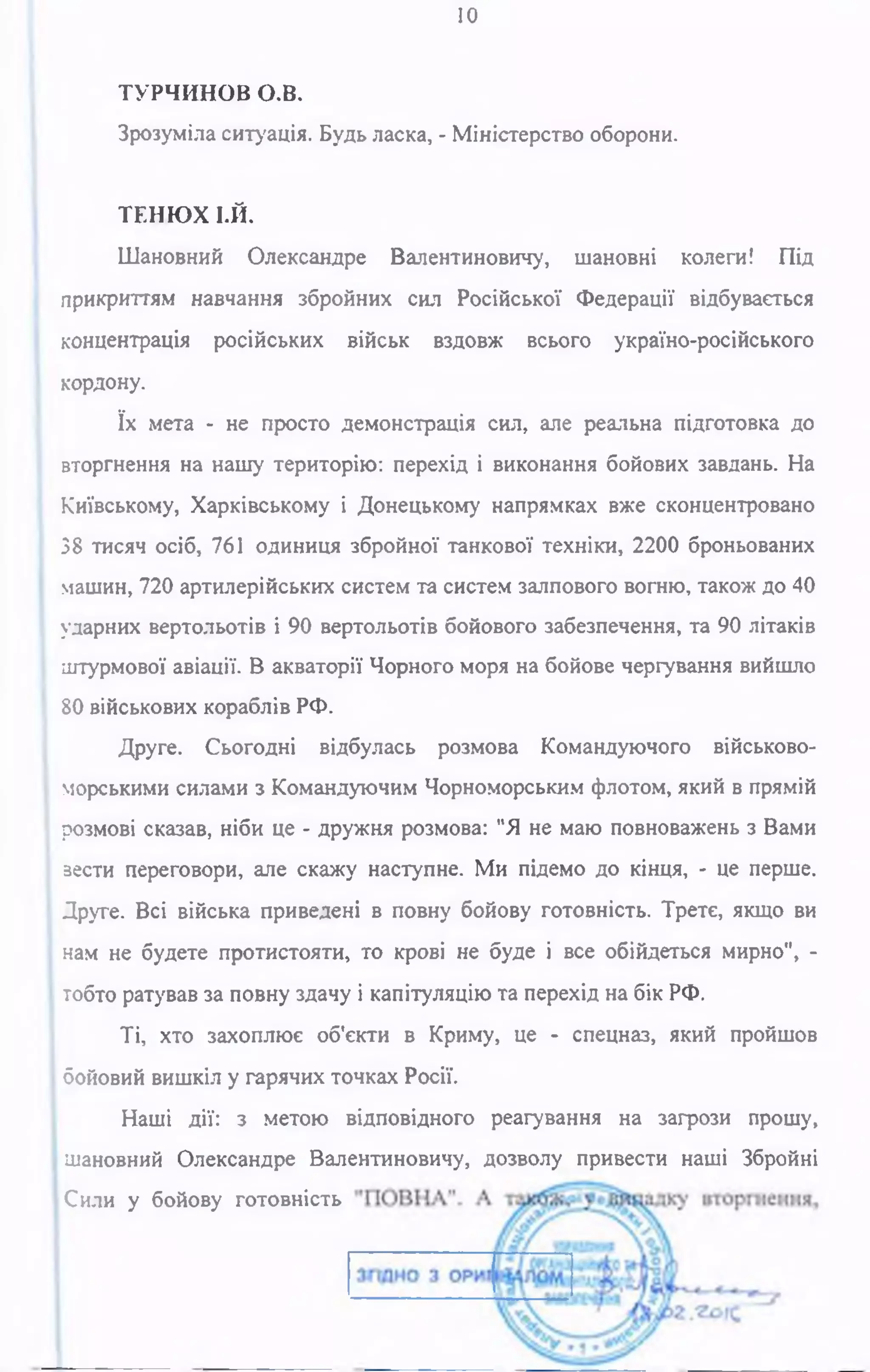 10
ТУРЧИНОВ о.в.
Зрозуміла ситуація. Будь ласка, - Міністерство оборони.
ТЕНЮХ І.Й.
Шановний Олександре Валентиновичу, шановні колеги! Під
прикриттям навчання збройних сил Російської Федерації відбувається
концентрація російських військ вздовж всього україно-російського
кордону.
їх мета - не просто демонстрація сил, але реальна підготовка до
вторгнення на нашу територію: перехід і виконання бойових завдань. На
Київському, Харківському і Донецькому напрямках вже сконцентровано
38 тисяч осіб, 761 одиниця збройної танкової техніки, 2200 броньованих
машин, 720 артилерійських систем та систем залпового вогню, також до 40
ударних вертольотів і 90 вертольотів бойового забезпечення, та 90 літаків
штурмової авіації. В акваторії Чорного моря на бойове чергування вийшло
80 військових кораблів РФ.
Друге. Сьогодні відбулась розмова Командуючого військово-
морськими силами з Командуючим Чорноморським флотом, який в прямій
розмові сказав, ніби це - дружня розмова: "Я не маю повноважень з Вами
зести переговори, але скажу наступне. Ми підемо до кінця, - це перше.
Друге. Всі війська приведені в повну бойову готовність. Третє, якщо ви
нам не будете протистояти, то крові не буде і все обійдеться мирно", -
тобто ратував за повну здачу і капітуляцію та перехід на бік РФ.
Ті, хто захоплює об'єкти в Криму, це - спецназ, який пройшов
бойовий вишкіл у гарячих точках Росії.
Наші дії: з метою відповідного реагування на загрози прошу,
шановний Олександре Валентиновичу, дозволу привести наші Збройні
ІСили у бойову готовність
 