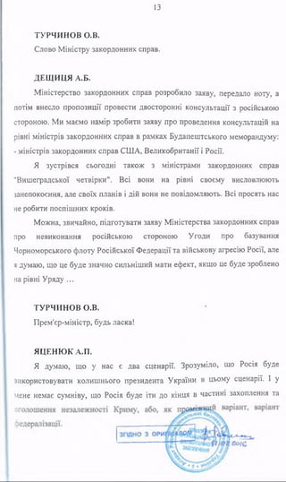 13
ТУРЧИНОВ О.В.
Слово Міністру закордонних справ.
ДЕЩИЦЯ А.Б.
Міністерство закордонних справ розробило заяву, передало ноту, а
потім внесло пропозиції провести двосторонні консультації з російською
стороною. Ми маємо намір зробити заяву про проведення консультацій на
рівні міністрів закордонних справ в рамках Будапештського меморандуму:
- міністрів закордонних справ СІНА, Великобританії і Росії.
Я зустрівся сьогодні також з міністрами закордонних справ
"Вишеградської четвірки". Всі вони на рівні своєму висловлюють
занепокоєння, але своїх планів і дій вони не повідомляють. Всі просять нас
не робити поспішних кроків.
Можна, звичайно, підготувати заяву Міністерства закордонних справ
про невиконання російською стороною Угоди про базування
Чорноморського флоту Російської Федерації та військову агресію Росії, але
я думаю, що це буде значно сильніший мати ефект, якщо це буде зроблено
нарівні Уряду...
ТУРЧИНОВ О.В.
Прем'єр-міністр, будь ласка!
ЯЦЕНЮК А.П.
Я думаю, що у нас є два сценарії. Зрозуміло, що Росія буде
використовувати колишнього президента України в цьому сценарії. 1 у
мене немає сумніву, що Росія буде іти до кінця в частині захоплення та
 