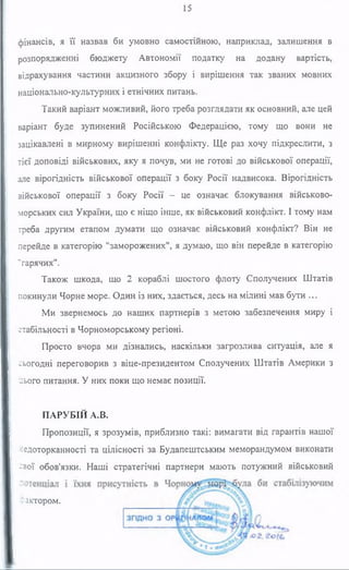 15
фінансів, я її назвав би умовно самостійною, наприклад, залишення в
розпорядженні бюджету Автономії податку на додану вартість,
відрахування частини акцизного збору і вирішення так званих мовних
національно-культурних і етнічних питань.
Такий варіант можливий, його треба розглядати як основний, але цей
варіант буде зупинений Російською Федерацією, тому що вони не
зацікавлені в мирному вирішенні конфлікту. Ще раз хочу підкреслити, з
тієї доповіді військових, яку я почув, ми не готові до військової операції,
але вірогідність військової операції з боку Росії надвисока. Вірогідність
військової операції з боку Росії - це означає блокування військово-
морських сил України, що є ніщо інше, як військовий конфлікт. І тому нам
треба другим етапом думати що означає військовий конфлікт? Він не
перейде в категорію "заморожених", я думаю, що він перейде в категорію
"гарячих".
Також шкода, що 2 кораблі шостого флоту Сполучених Штатів
покинули Чорне море. Один із них, здається, десь на мілині мав бути ...
Ми звернемось до наших партнерів з метою забезпечення миру і
стабільності в Чорноморському регіоні.
Просто вчора ми дізнались, наскільки загрозлива ситуація, але я
сьогодні переговорив з віце-президентом Сполучених Штатів Америки з
цього питання. У них поки що немає позиції.
ПАРУБІЙ A.B.
Пропозиції, я зрозумів, приблизно такі: вимагати від гарантів нашої
недоторканності та цілісності за Будапештським меморандумом виконати
-Зої обов'язки. Наші стратегічні партнери мають потужний військовий
фактором.
 