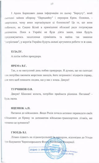 17
І Арсен Борисович давав інформацію по цьому "Беркуту", який
сьогодні зайняв оборону "Перешийку" і перекрив Крим. Основне, -
зверталися, чому вони зорганізували ці блокпости? Це те, що вони
побачили, як Сашко Білий в приміщенні обласної ради погрожував
автоматом. Поки в Україні не буде діяти закон, поки будуть
продовжуватись захоплення приміщень та майна так званими
"патріотами", у ворогів України будуть сильні аргументи робити те ж саме.
ІЗ ЗАЛУ.
А потім побив прокурора.
ЯРЕМА В.Г.
Так, а на наступний день побив прокурора. Я думаю, що на сьогодні
нам потрібно вживати жорстких заходів, його затримати і відкрити справу,
хпя того щоб показати людям, що у нас є влада. Дякую!
ТУРЧИНОВ О.В.
Дякую! Шановні колеги, потрібно приймати рішення. Питання? -
Будь ласка.
ЯЦЕНЮК А.П.
Питання до військових. Якщо Росія почала активно перекидати своїх
зійськових до Криму за допомогою військово-транспортних літаків, ми
можемо це зупинити?
ГВОЗДЬ В.І.
Літаки сідають на підконтр
про базування Чорноморського Ф
а-Лбродром, відповідно до Угоди
ЗГІДНО З ОРІ
 