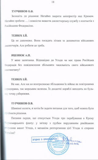 ТУРЧИНОВ о.в.
Запишіть до рішення: Негайно закрити авіапростір над Кримом.
Негайно зробити ... і повністю вивести диспетчерську службу з контактів з
російською Федерацією.
ТЕНЮХ І.Й.
Це не допоможе. Вони посадять літаки за допомогою військових
диспетчерів. Але робити це треба.
ЯЦЕНЮК А.П.
У мене запитання. Відповідно до Угоди чи має право Російська
Федерація без повідомлення збільшити чисельність свого військового
контингенту?
ТЕНЮХ І.Й.
Не має. Але ми не контролюємо збільшення їх військ як повітряними
'■оридорами, так морським шляхом. їх десантні кораблі виходять на будь-
к у точку узбережжя.
ТУРЧИНОВ О.В.
Шановні колеги, я хотів би задати питання для того, щоб можна було
нгиймати рішення.
Питання перше, що стосується Угоди про перебування в Криму
^рноморського флоту: у зв'язку з грубим порушенням російською
:?оною вимог Угоди, є механізм розторгнення цієї Угоди зі сторони
 