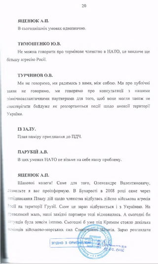 20
ЯЦЕНЮК А.П.
В сьогоднішніх умовах однозначно.
ТИМОШЕНКО Ю.В.
Не можна говорити про термінове членство в НАТО, це викличе ще
більшу агресію Росії.
ТУРЧИНОВ о.в.
Ми не говоримо, ми радимось з вами, між собою. Ми про публічні
заяви не говоримо, ми говоримо про консультації з нашими
північноатлантичними партнерами для того, щоб вони могли також не
спостерігати байдуже як розгортаються події щодо анексії території
України.
ІЗ ЗАЛУ.
План наміру приєднання до ПДЧ.
ПАРУБІЙ А.В.
В цих умовах НАТО не візьме на себе нашу проблему.
ЯЦЕНЮК А.П.
Шановні колеги! Саме для того, Олександре Валентиновичу,
-озвольте я вас проінформую. В Бухаресті в 2008 році саме через
--підписання Плану дій щодо членства відбулась дійсно військова агресія
?осії на території Грузії. Саме це зараз відбувається і з Україною. На
^великий жаль, наші західні партнери тоді відмовились. А сьогодні би
чтуація була зовсім іншою. Сьогодні б уже під Кримом стояло декілька
есмінців військово-морських сил Сшй ггів. Зараз розглядати
 